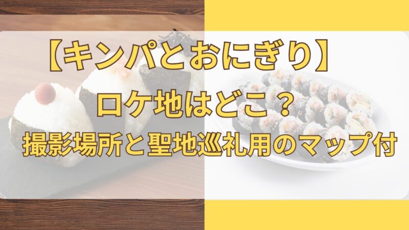 キンパとおにぎり ロケ地ガイドと撮影場所、聖地巡礼用のマップの案内